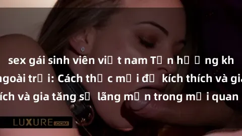 sex gái sinh viên việt nam Tận hưởng khoái cảm với sex ngoài trời: Cách thức mới để kích thích và gia tăng sự lãng mạn trong mối quan hệ của bạn!