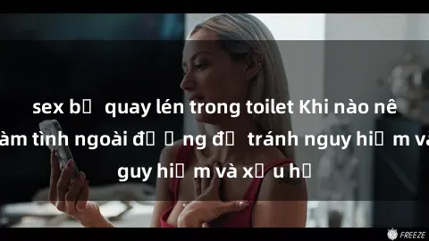 sex bị quay lén trong toilet Khi nào nên tránh làm tình ngoài đường để tránh nguy hiểm và xấu hổ