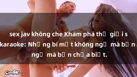 sex jav không che Khám phá thế giới sex ở quán karaoke: Những bí mật không ngờ mà bạn chưa biết.