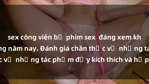sex công viên bộ phim sex  đáng xem không thể bỏ lỡ trong năm nay. Đánh giá chân thực về những tác phẩm đầy kích thích và hấp dẫn này.