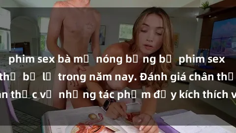 phim sex bà mẹ nóng bỏng bộ phim sex  đáng xem không thể bỏ lỡ trong năm nay. Đánh giá chân thực về những tác phẩm đầy kích thích và hấp dẫn này.