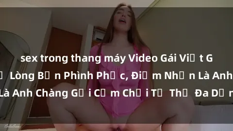 sex trong thang máy Video Gái Việt Gangbang Xem Đã Để Lòng Bồn Phình Phục, Điểm Nhấn Là Anh Chàng Gợi Cảm Chơi Tư Thế Đa Dạng và Phê Đê Mê
