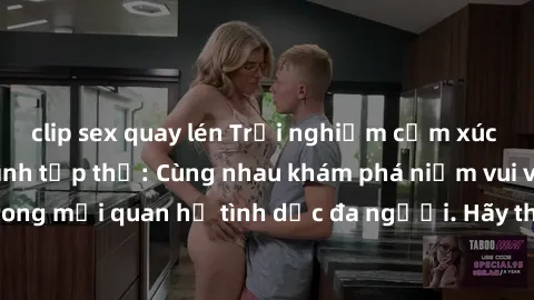clip sex quay lén Trải nghiệm cảm xúc mới mẻ với làm tình tập thể: Cùng nhau khám phá niềm vui và sự mãnh liệt trong mối quan hệ tình dục đa người. Hãy thử ngay để biết cảm giác thú vị này!