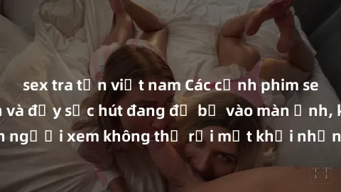 sex tra tấn việt nam Các cảnh phim sex bukkake hấp dẫn và đầy sức hút đang đổ bộ vào màn ảnh, khiến người xem không thể rời mắt khỏi những cảnh quay đầy kích thích.