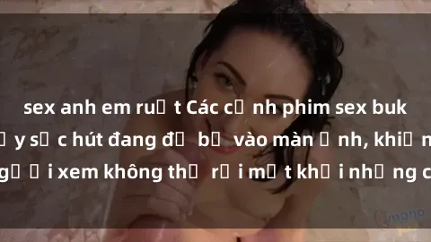sex anh em ruột Các cảnh phim sex bukkake hấp dẫn và đầy sức hút đang đổ bộ vào màn ảnh, khiến người xem không thể rời mắt khỏi những cảnh quay đầy kích thích.
