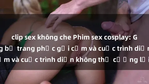 clip sex không che Phim sex cosplay: Giấc mơ  cùng những bộ trang phục gợi cảm và cuộc trình diễn không thể cưỡng lại!
