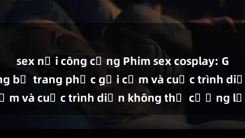 sex nơi công cộng Phim sex cosplay: Giấc mơ  cùng những bộ trang phục gợi cảm và cuộc trình diễn không thể cưỡng lại!