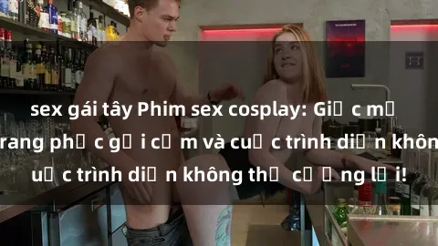 sex gái tây Phim sex cosplay: Giấc mơ cùng những bộ trang phục gợi cảm và cuộc trình diễn không thể cưỡng lại!