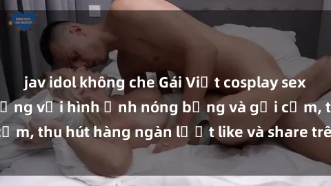jav idol không che Gái Việt cosplay sexy khiến fan phát cuồng với hình ảnh nóng bỏng và gợi cảm, thu hút hàng ngàn lượt like và share trên mạng xã hội.