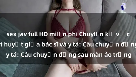 sex jav full HD miễn phí Chuyện kể về cuộc tình đầy nhiệt huyết giữa bác sĩ và y tá: Câu chuyện đằng sau màn áo trắng