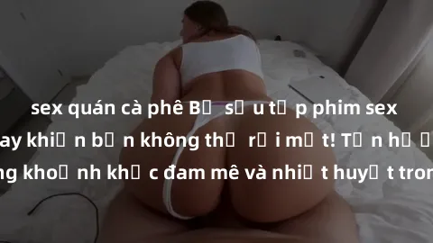 sex quán cà phê Bộ sưu tập phim sex Mỹ hot nhất năm nay khiến bạn không thể rời mắt! Tận hưởng những khoảnh khắc đam mê và nhiệt huyết trong các tác phẩm nóng bỏng này!