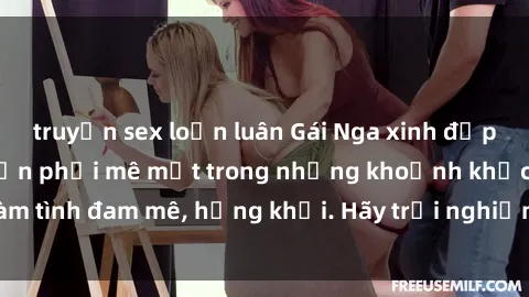 truyện sex loạn luân Gái Nga xinh đẹp, tài năng khiến bạn phải mê mệt trong những khoảnh khắc làm tình đam mê, hứng khởi. Hãy trải nghiệm cùng họ ngay hôm nay!
