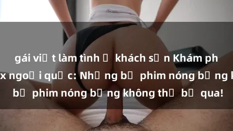 gái việt làm tình ở khách sạn Khám phá thế giới phim sex ngoại quốc: Những bộ phim nóng bỏng không thể bỏ qua!