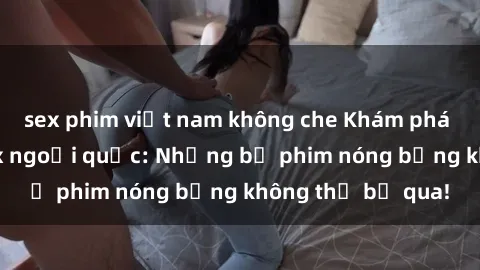 sex phim việt nam không che Khám phá thế giới phim sex ngoại quốc: Những bộ phim nóng bỏng không thể bỏ qua!