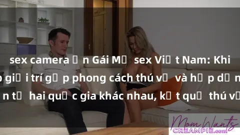 sex camera ẩn Gái Mỹ sex Việt Nam: Khi nền công nghiệp giải trí gặp phong cách thú vị và hấp dẫn từ hai quốc gia khác nhau, kết quả thú vị không thể bỏ qua.