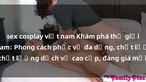 sex cosplay việt nam Khám phá thế giới của gái gọi Việt Nam: Phong cách phục vụ đa dạng, chất lượng dịch vụ cao cấp, đáng giá mọi khoản chi phí