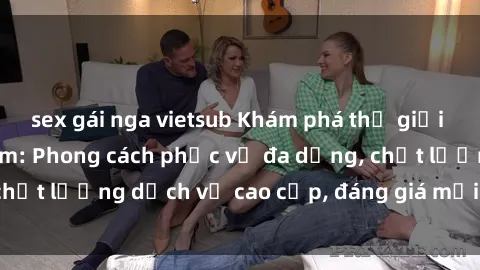 sex gái nga vietsub Khám phá thế giới của gái gọi Việt Nam: Phong cách phục vụ đa dạng, chất lượng dịch vụ cao cấp, đáng giá mọi khoản chi phí