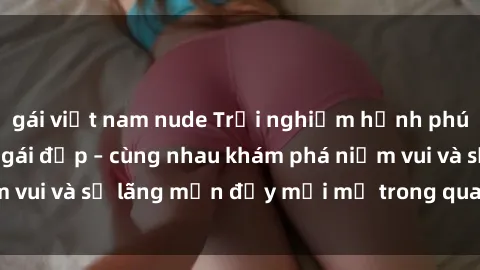 gái việt nam nude Trải nghiệm hạnh phúc khi làm tình với gái đẹp – cùng nhau khám phá niềm vui và sự lãng mạn đầy mới mẻ trong quan hệ của bạn.