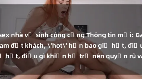sex nhà vệ sinh công cộng Thông tin mới: Gái call girl Việt Nam đắt khách, 'hot' hơn bao giờ hết, điều gì khiến họ trở nên quyến rũ và đáng chú ý?