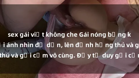 sex gái việt không che Gái nóng bỏng khỏa thân khiến mọi ánh nhìn đổ dồn, lên đỉnh hứng thú và gợi cảm vô cùng. Đầy tư duy gợi cảm và quyến rũ.