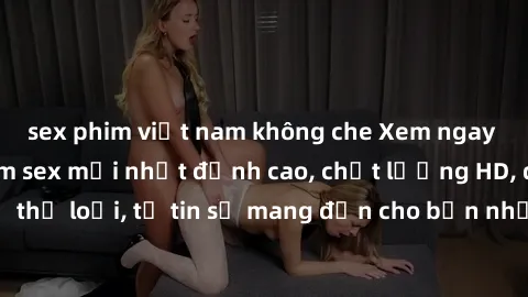 sex phim việt nam không che Xem ngay top những bộ phim sex mới nhất đỉnh cao, chất lượng HD, đầy đủ thể loại, tự tin sẽ mang đến cho bạn những trải nghiệm tuyệt vời.