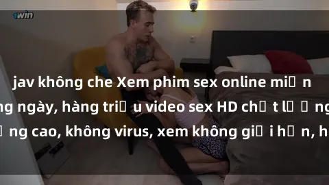 jav không che Xem phim sex online miễn phí, cập nhật hàng ngày, hàng triệu video sex HD chất lượng cao, không virus, xem không giới hạn, hoàn toàn miễn phí.