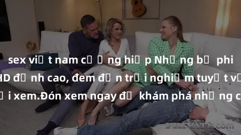 sex việt nam cưỡng hiếp Những bộ phim sex không che HD đỉnh cao, đem đến trải nghiệm tuyệt vời cho người xem.Đón xem ngay để khám phá những cảnh quay đẹp mắt và kích thích.