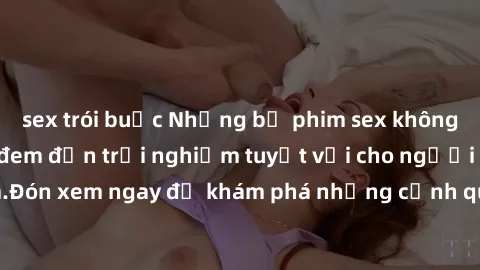 sex trói buộc Những bộ phim sex không che HD đỉnh cao, đem đến trải nghiệm tuyệt vời cho người xem.Đón xem ngay để khám phá những cảnh quay đẹp mắt và kích thích.