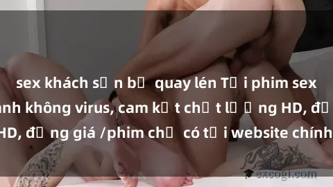 sex khách sạn bị quay lén Tải phim sex mới nhất cực nhanh không virus, cam kết chất lượng HD, đồng giá /phim chỉ có tại website chính thức. Đặt ngay!