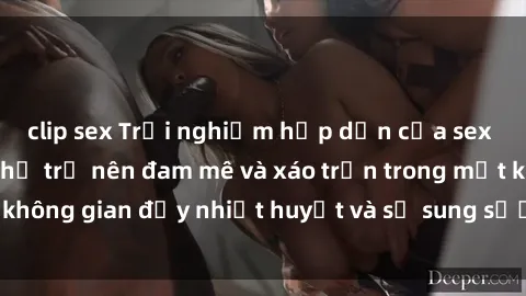 clip sex Trải nghiệm hấp dẫn của sex tập thể: Khi cơ thể trở nên đam mê và xáo trộn trong một không gian đầy nhiệt huyết và sự sung sướng đầy ấn tượng.