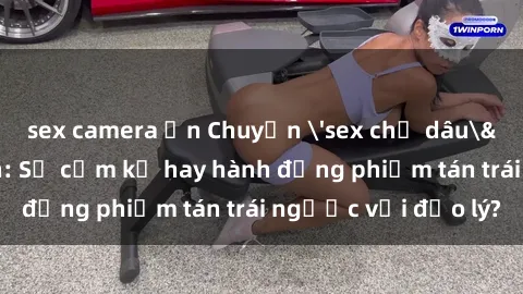 sex camera ẩn Chuyện 'sex chị dâu' trong gia đình: Sự cấm kỵ hay hành động phiếm tán trái ngược với đạo lý?