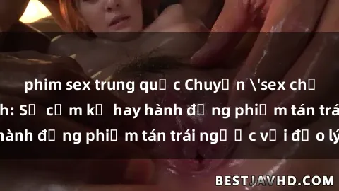 phim sex trung quốc Chuyện 'sex chị dâu' trong gia đình: Sự cấm kỵ hay hành động phiếm tán trái ngược với đạo lý?