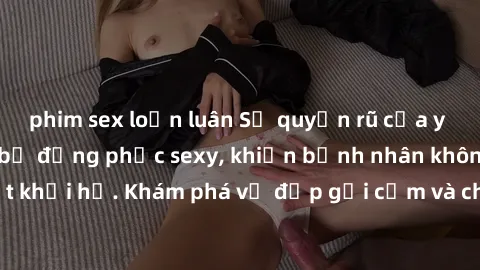 phim sex loạn luân Sự quyến rũ của y tá Việt Nam trong bộ đồng phục sexy, khiến bệnh nhân không thể rời mắt khỏi họ. Khám phá vẻ đẹp gợi cảm và chuyên nghiệp của họ ngay hôm nay!