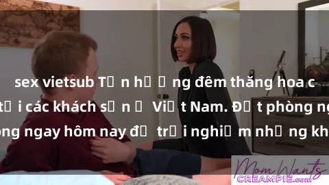 sex vietsub Tận hưởng đêm thăng hoa cùng dịch vụ sex tại các khách sạn ở Việt Nam. Đặt phòng ngay hôm nay để trải nghiệm những khoái cảm độc đáo.