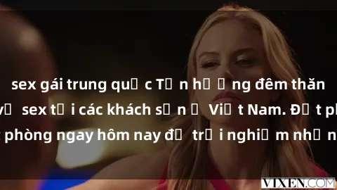 sex gái trung quốc Tận hưởng đêm thăng hoa cùng dịch vụ sex tại các khách sạn ở Việt Nam. Đặt phòng ngay hôm nay để trải nghiệm những khoái cảm độc đáo.