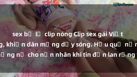 sex bị lộ clip nóng Clip sex gái Việt bị lộ gây chấn động, khiến dân mạng dậy sóng. Hậu quả nặng nề cho nạn nhân khi tin đồn lan rộng trên mạng xã hội.