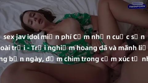 sex jav idol miễn phí Cảm nhận cuộc sống: Sex gái Việt ngoài trời - Trải nghiệm hoang dã và mãnh liệt trong bản ngày, đắm chìm trong cảm xúc tự nhiên và sự giao thoa tình yêu.