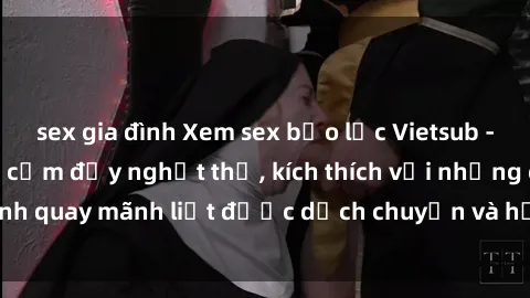 sex gia đình Xem sex bạo lực Vietsub - Một tác phẩm gợi cảm đầy nghẹt thở, kích thích với những cảnh quay mãnh liệt được dịch chuyển và hấp dẫn trong thế giới .