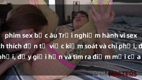 phim sex bắc âu Trải nghiệm hành vi sex trói buộc: Sự kích thích đến từ việc kiểm soát và chi phối, đẩy giới hạn và tìm ra điểm mới của niềm hứng thú.