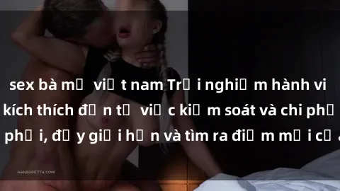 sex bà mẹ việt nam Trải nghiệm hành vi sex trói buộc: Sự kích thích đến từ việc kiểm soát và chi phối, đẩy giới hạn và tìm ra điểm mới của niềm hứng thú.