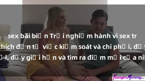 sex bãi biển Trải nghiệm hành vi sex trói buộc: Sự kích thích đến từ việc kiểm soát và chi phối, đẩy giới hạn và tìm ra điểm mới của niềm hứng thú.