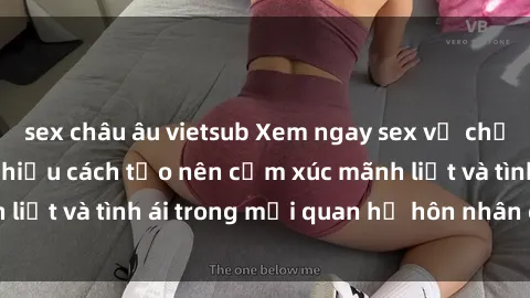 sex châu âu vietsub Xem ngay sex vợ chồng vietsub để tìm hiểu cách tạo nên cảm xúc mãnh liệt và tình ái trong mối quan hệ hôn nhân của bạn!