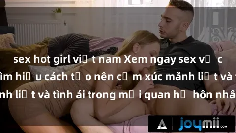sex hot girl việt nam Xem ngay sex vợ chồng vietsub để tìm hiểu cách tạo nên cảm xúc mãnh liệt và tình ái trong mối quan hệ hôn nhân của bạn!
