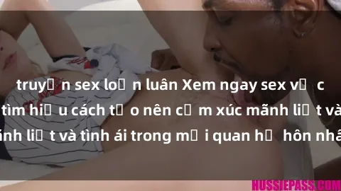 truyện sex loạn luân Xem ngay sex vợ chồng vietsub để tìm hiểu cách tạo nên cảm xúc mãnh liệt và tình ái trong mối quan hệ hôn nhân của bạn!