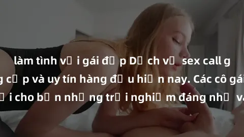 làm tình với gái đẹp Dịch vụ sex call girl Việt Nam đẳng cấp và uy tín hàng đầu hiện nay. Các cô gái sẽ mang lại cho bạn những trải nghiệm đáng nhớ và không thể quên. Liên hệ ngay!