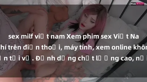 sex milf việt nam Xem phim sex Việt Nam full HD miễn phí trên điện thoại, máy tính, xem online không cần tải về. Định dạng chất lượng cao, nội dung hấp dẫn, đa dạng.