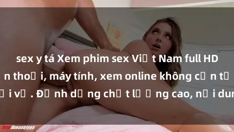 sex y tá Xem phim sex Việt Nam full HD miễn phí trên điện thoại, máy tính, xem online không cần tải về. Định dạng chất lượng cao, nội dung hấp dẫn, đa dạng.