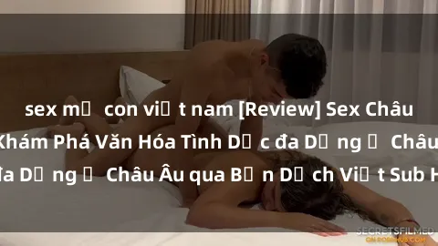 sex mẹ con việt nam [Review] Sex Châu Âu Vietsub: Cùng Khám Phá Văn Hóa Tình Dục đa Dạng ở Châu Âu qua Bản Dịch Việt Sub Hấp Dẫn