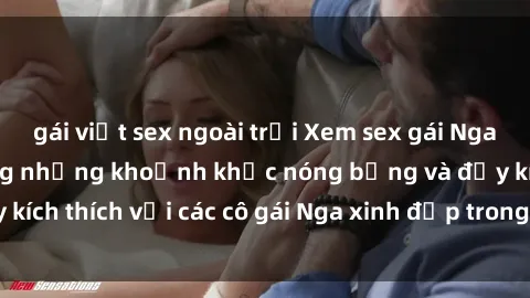gái việt sex ngoài trời Xem sex gái Nga vietsub: Tận hưởng những khoảnh khắc nóng bỏng và đầy kích thích với các cô gái Nga xinh đẹp trong bộ phim vietsub.