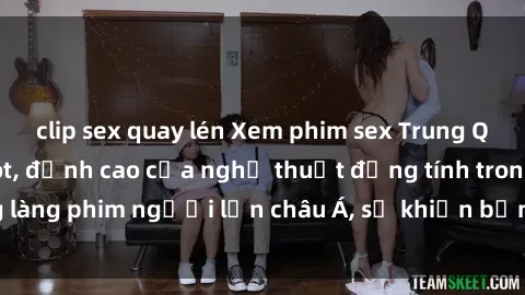 clip sex quay lén Xem phim sex Trung Quốc vietsub cực hot, đỉnh cao của nghệ thuật đồng tính trong làng phim người lớn châu Á, sẽ khiến bạn mãn nhãn không thôi.